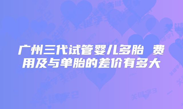 广州三代试管婴儿多胎 费用及与单胎的差价有多大