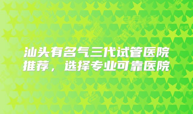 汕头有名气三代试管医院推荐，选择专业可靠医院