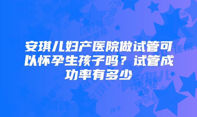 安琪儿妇产医院做试管可以怀孕生孩子吗?试管成功率有多少