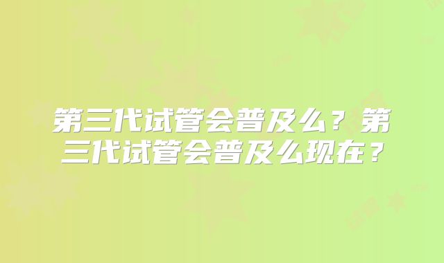 第三代试管会普及么?第三代试管会普及么现在?