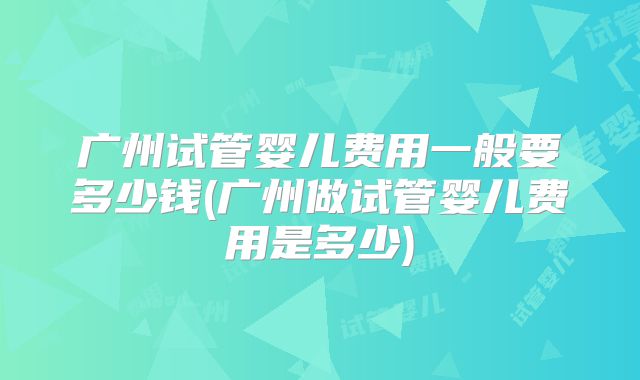 广州试管婴儿费用一般要多少钱(广州做试管婴儿费用是多少)