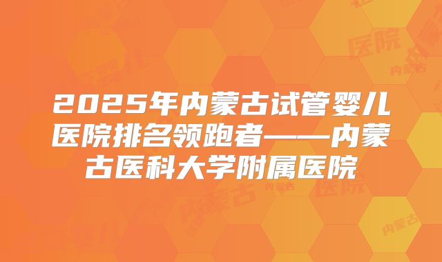 2025年内蒙古试管婴儿医院排名领跑者——内蒙古医科大学附属医院
