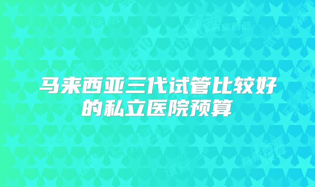 马来西亚三代试管比较好的私立医院预算