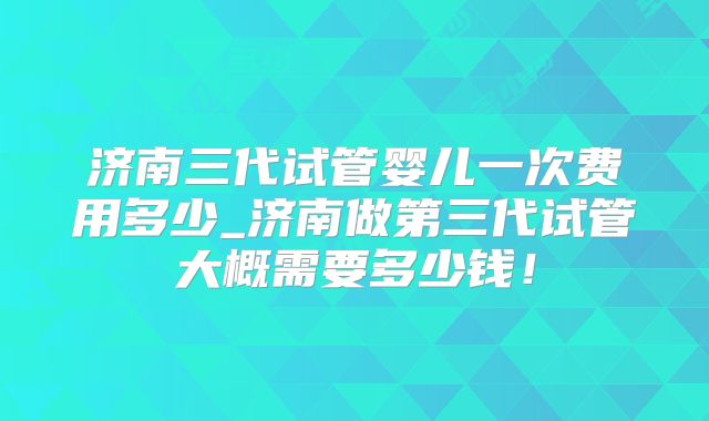 济南三代试管婴儿一次费用多少_济南做第三代试管大概需要多少钱!