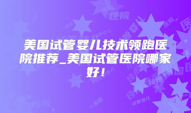 美国试管婴儿技术领跑医院推荐_美国试管医院哪家好!