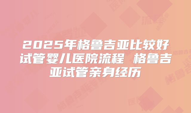 2025年格鲁吉亚比较好试管婴儿医院流程 格鲁吉亚试管亲身经历