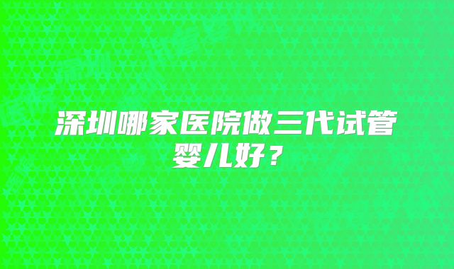 深圳哪家医院做三代试管婴儿好？