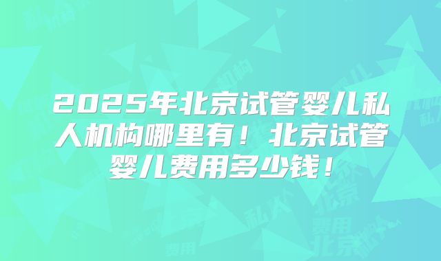 2025年北京试管婴儿私人机构哪里有！北京试管婴儿费用多少钱！