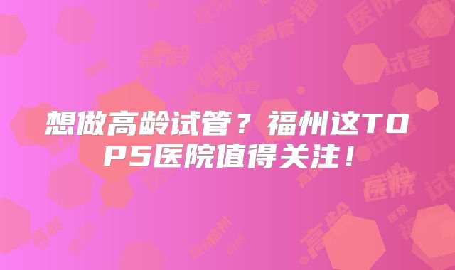 想做高龄试管？福州这TOP5医院值得关注！