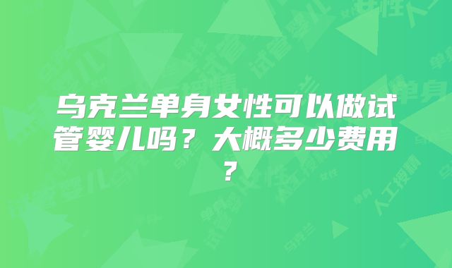 乌克兰单身女性可以做试管婴儿吗？大概多少费用？
