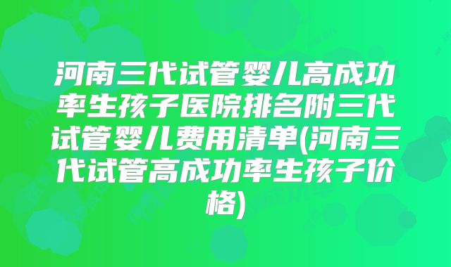 河南三代试管婴儿高成功率生孩子医院排名附三代试管婴儿费用清单(河南三代试管高成功率生孩子价格)
