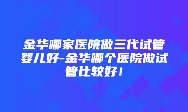 金华哪家医院做三代试管婴儿好-金华哪个医院做试管比较好！