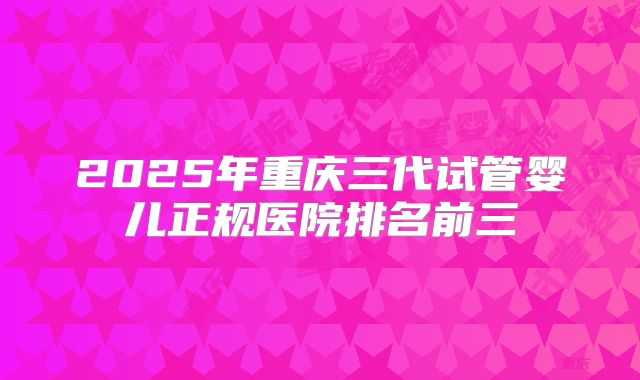 2025年重庆三代试管婴儿正规医院排名前三