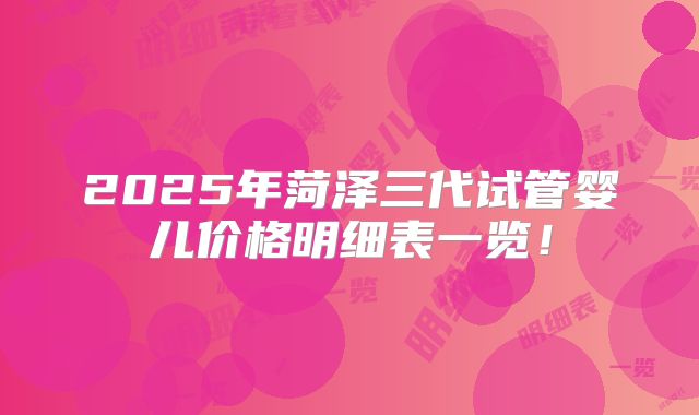 2025年菏泽三代试管婴儿价格明细表一览!