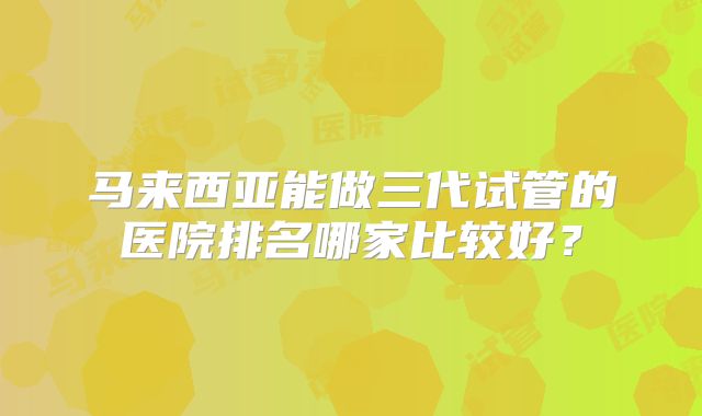 马来西亚能做三代试管的医院排名哪家比较好？