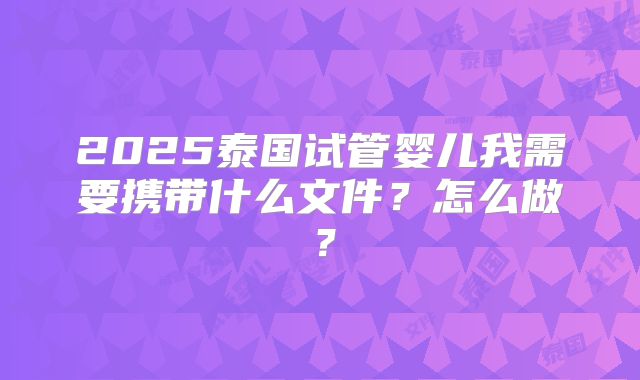 2025泰国试管婴儿我需要携带什么文件？怎么做？