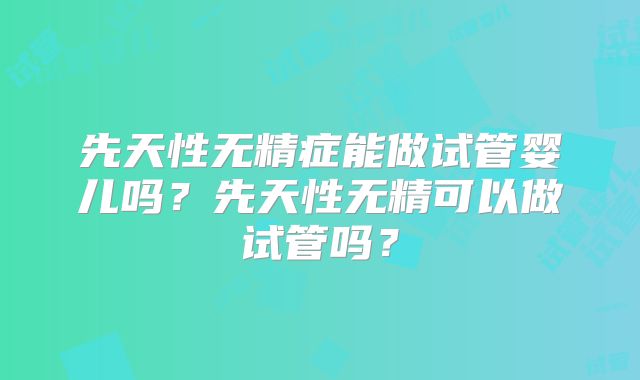 先天性无精症能做试管婴儿吗?先天性无精可以做试管吗?