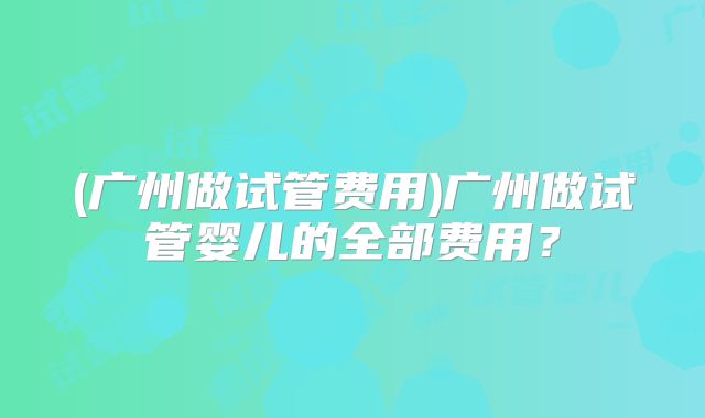 (广州做试管费用)广州做试管婴儿的全部费用?