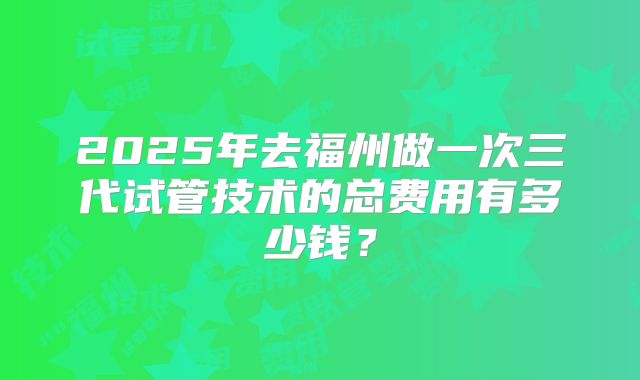 2025年去福州做一次三代试管技术的总费用有多少钱?