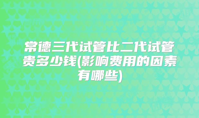 常德三代试管比二代试管贵多少钱(影响费用的因素有哪些)