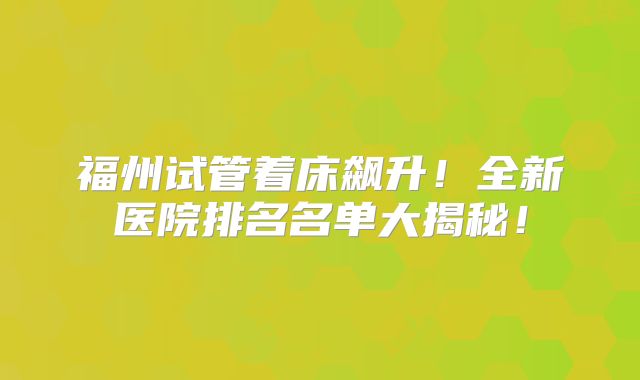 福州试管着床飙升！全新医院排名名单大揭秘！