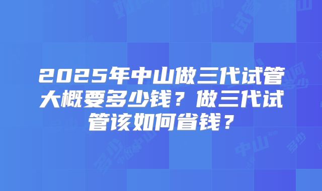 2025年中山做三代试管大概要多少钱？做三代试管该如何省钱？