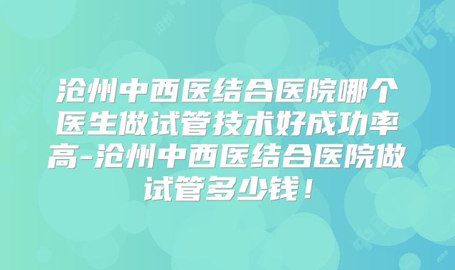 沧州中西医结合医院哪个医生做试管技术好成功率高-沧州中西医结合医院做试管多少钱！