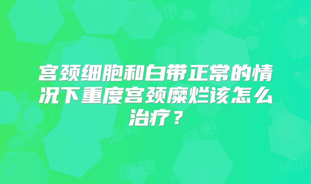 宫颈细胞和白带正常的情况下重度宫颈糜烂该怎么治疗?