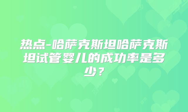 热点-哈萨克斯坦哈萨克斯坦试管婴儿的成功率是多少？