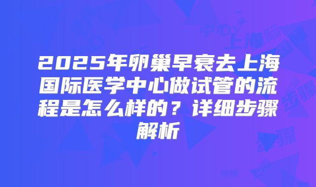 2025年卵巢早衰去上海国际医学中心做试管的流程是怎么样的？详细步骤解析