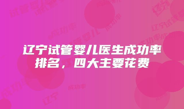 辽宁试管婴儿医生成功率排名，四大主要花费