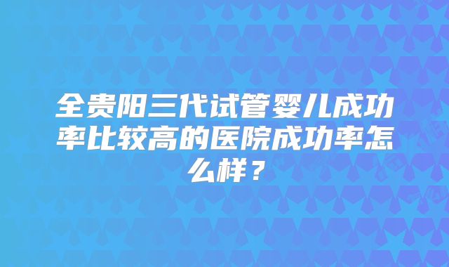 全贵阳三代试管婴儿成功率比较高的医院成功率怎么样？