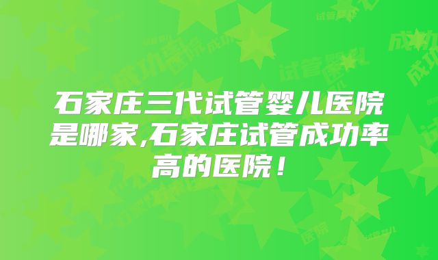 石家庄三代试管婴儿医院是哪家,石家庄试管成功率高的医院！