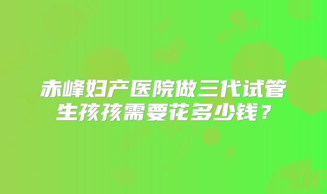 赤峰妇产医院做三代试管生孩孩需要花多少钱？
