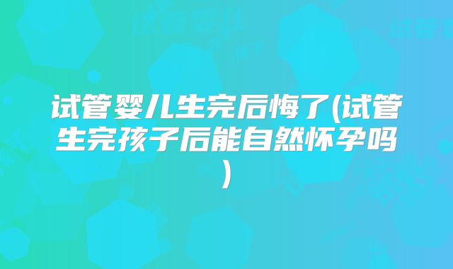 试管婴儿生完后悔了(试管生完孩子后能自然怀孕吗)