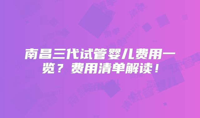 南昌三代试管婴儿费用一览？费用清单解读！