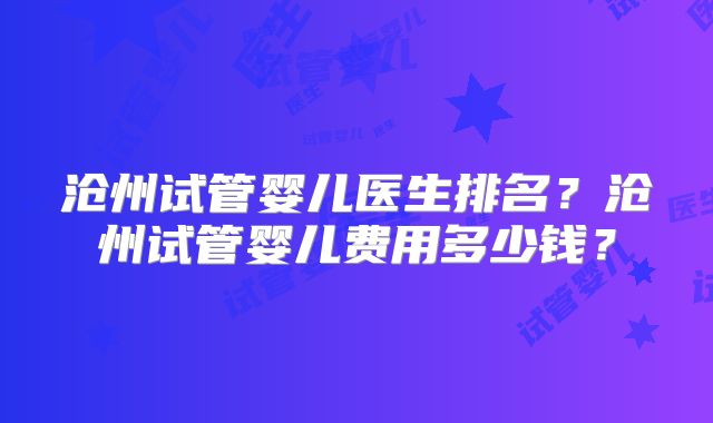 沧州试管婴儿医生排名？沧州试管婴儿费用多少钱？