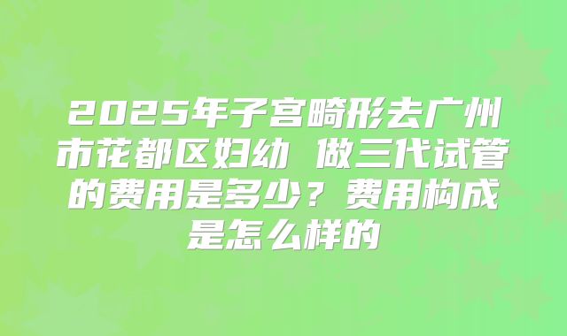 2025年子宫畸形去广州市花都区妇幼 做三代试管的费用是多少？费用构成是怎么样的