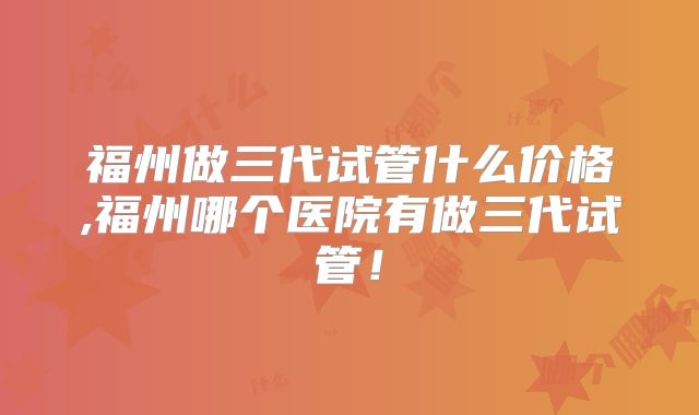 福州做三代试管什么价格,福州哪个医院有做三代试管！