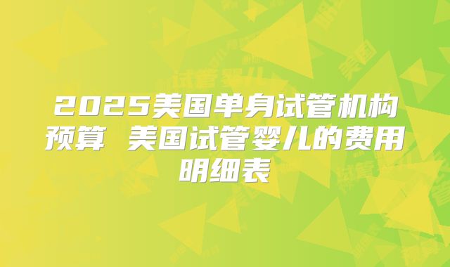 2025美国单身试管机构预算 美国试管婴儿的费用明细表