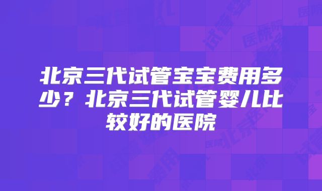北京三代试管宝宝费用多少？北京三代试管婴儿比较好的医院
