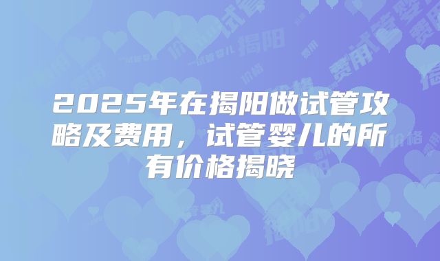 2025年在揭阳做试管攻略及费用，试管婴儿的所有价格揭晓