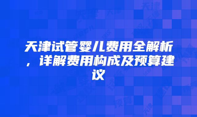 天津试管婴儿费用全解析,详解费用构成及预算建议