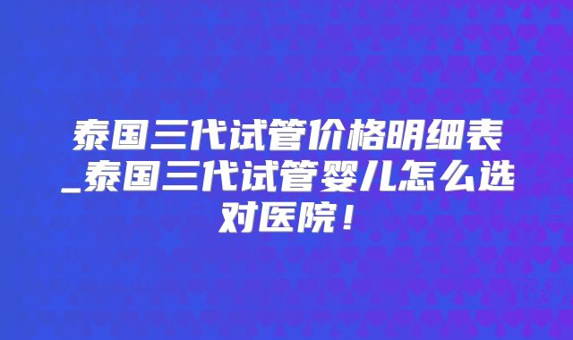 泰国三代试管价格明细表_泰国三代试管婴儿怎么选对医院！