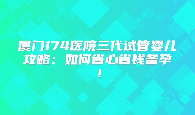 厦门174医院三代试管婴儿攻略：如何省心省钱备孕！