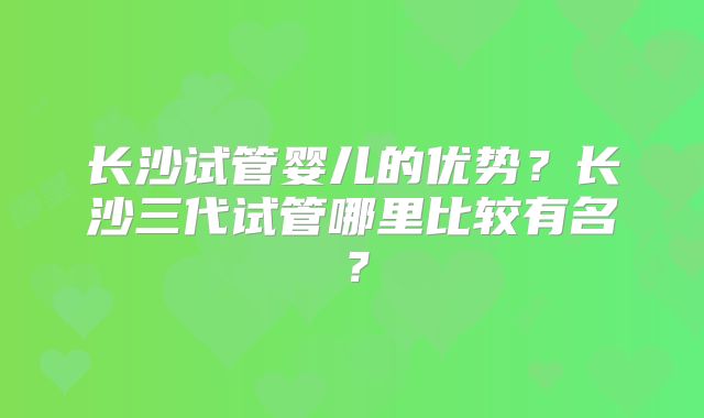长沙试管婴儿的优势?长沙三代试管哪里比较有名?