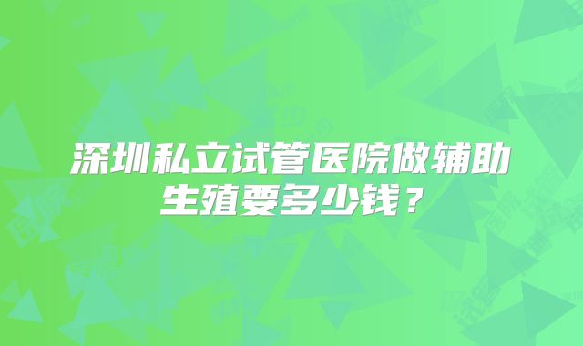深圳私立试管医院做辅助生殖要多少钱？