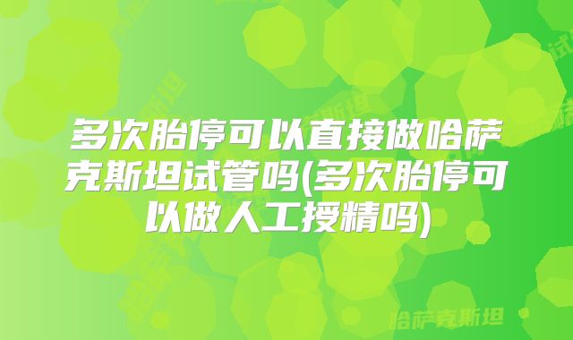 多次胎停可以直接做哈萨克斯坦试管吗(多次胎停可以做人工授精吗)