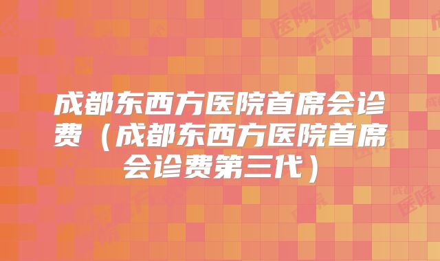 成都东西方医院首席会诊费(成都东西方医院首席会诊费第三代)