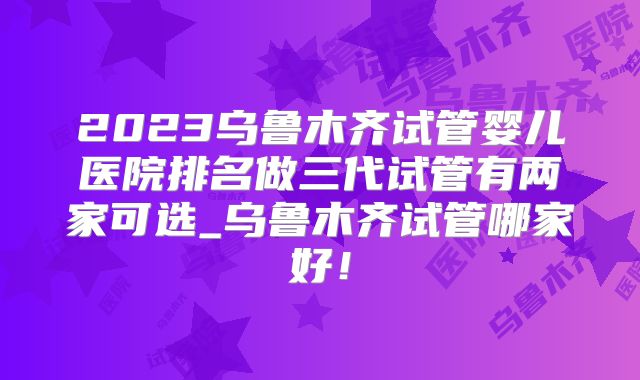 2023乌鲁木齐试管婴儿医院排名做三代试管有两家可选_乌鲁木齐试管哪家好！